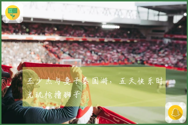 王少杰与妻子泰国游，五天快乐时光玩枪撸狮子