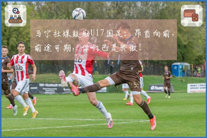 马宁社媒鼓励U17国足：昂首向前，前途可期，你们已是骄傲！