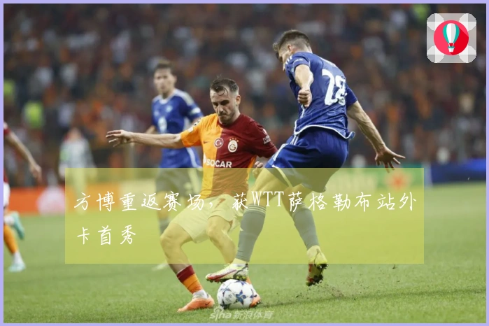 方博重返赛场，获WTT萨格勒布站外卡首秀