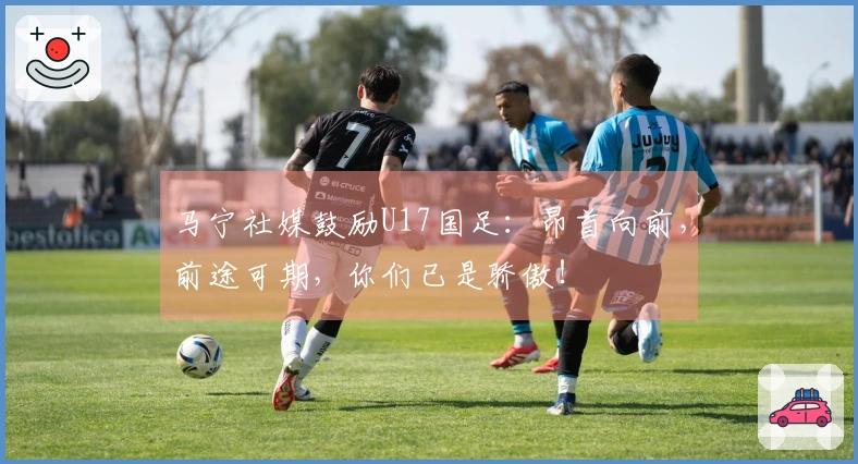马宁社媒鼓励U17国足：昂首向前，前途可期，你们已是骄傲！